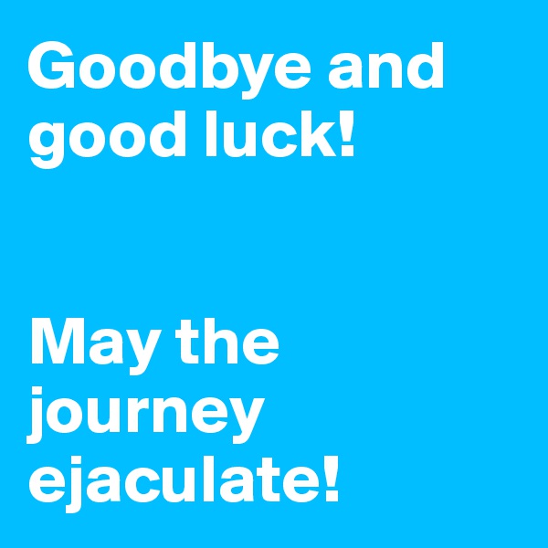 Goodbye and good luck! 


May the journey ejaculate! 
