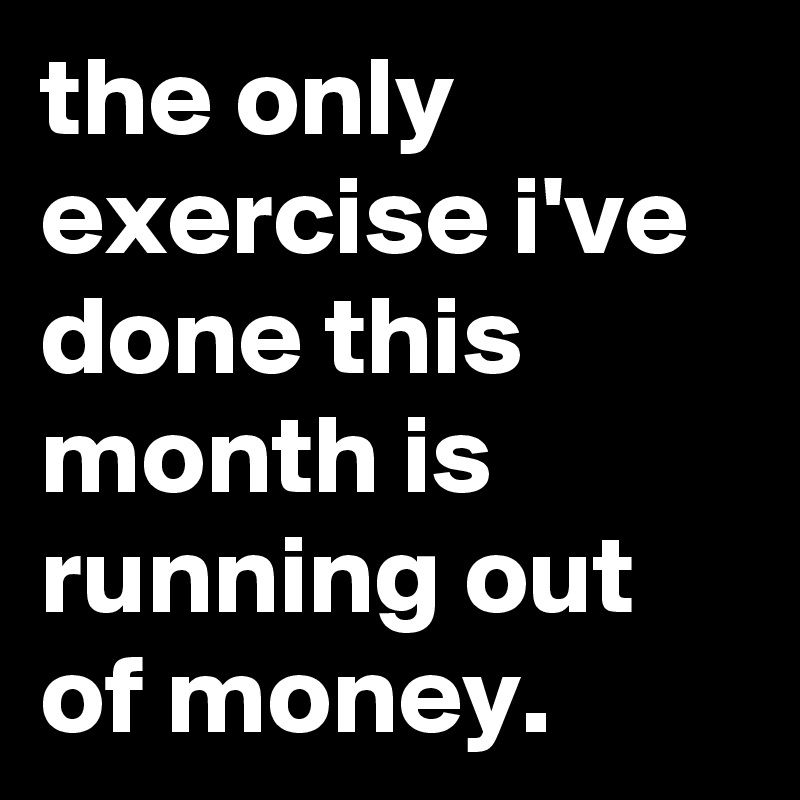 the only exercise i've done this month is running out of money.