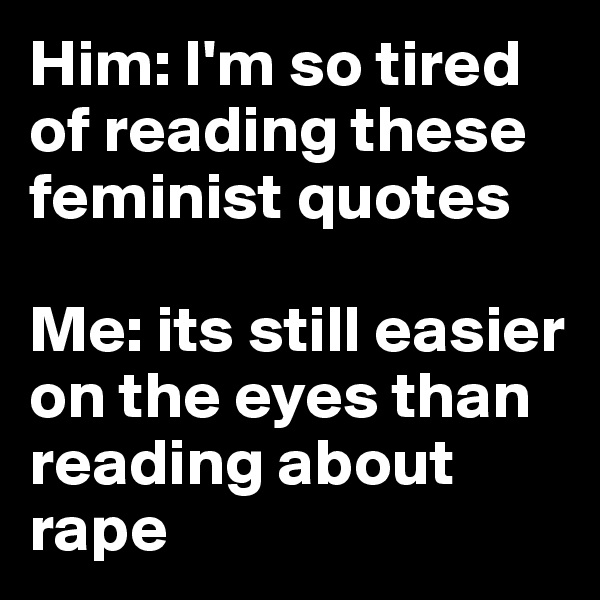 Him: I'm so tired of reading these feminist quotes 

Me: its still easier on the eyes than reading about rape