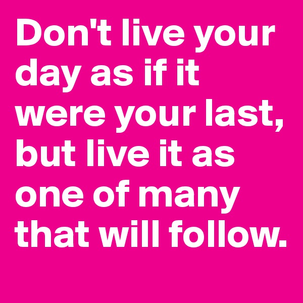 Don't live your day as if it were your last, but live it as one of many that will follow.