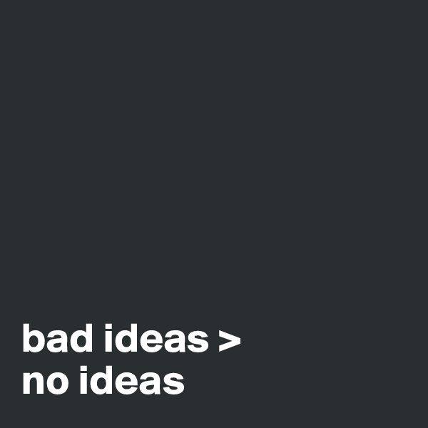 






bad ideas > 
no ideas