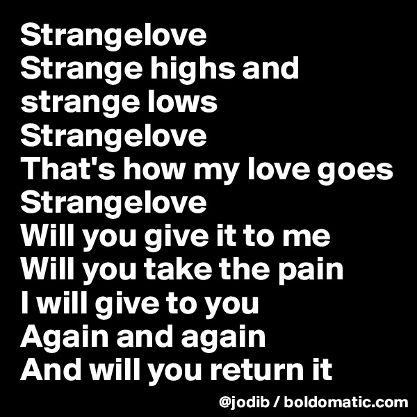 Strangelove
Strange highs and strange lows
Strangelove
That's how my love goes
Strangelove
Will you give it to me
Will you take the pain
I will give to you
Again and again
And will you return it