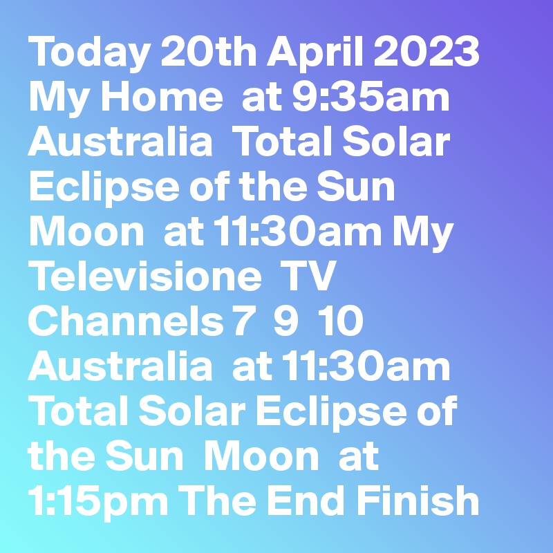 Today 20th April 2023 My Home  at 9:35am Australia  Total Solar Eclipse of the Sun  Moon  at 11:30am My Televisione  TV Channels 7  9  10  Australia  at 11:30am Total Solar Eclipse of the Sun  Moon  at 1:15pm The End Finish 