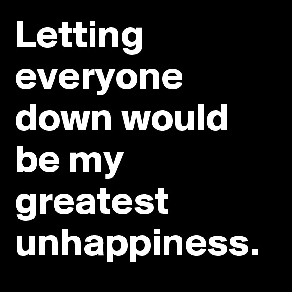 Letting everyone down would be my greatest unhappiness. 