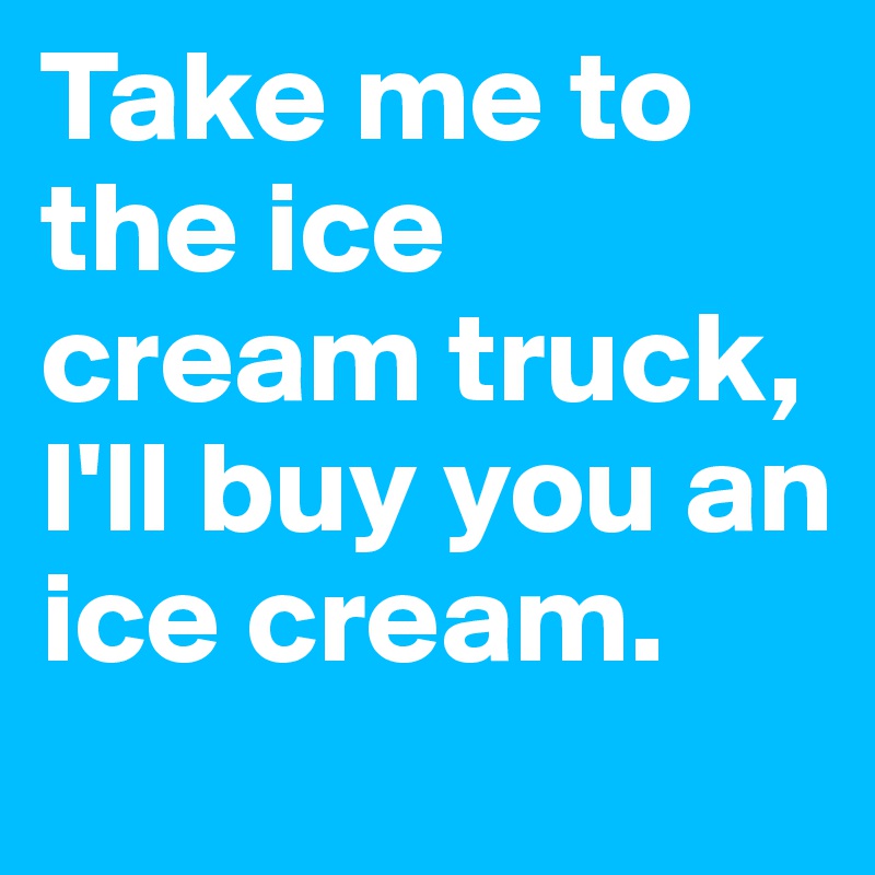 Take me to the ice cream truck, I'll buy you an ice cream.