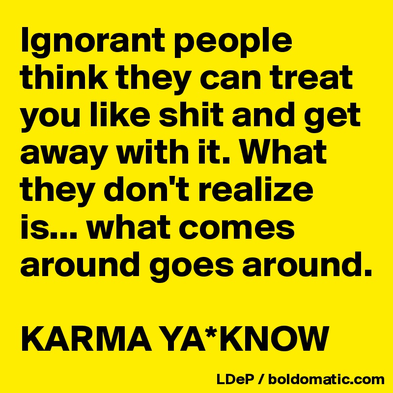 Ignorant people think they can treat you like shit and get away with it. What they don't realize is... what comes around goes around. 

KARMA YA*KNOW