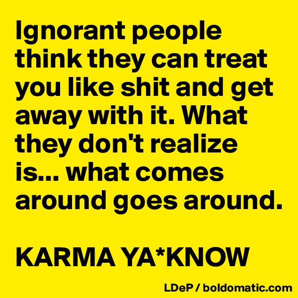 Ignorant people think they can treat you like shit and get away with it. What they don't realize is... what comes around goes around. 

KARMA YA*KNOW