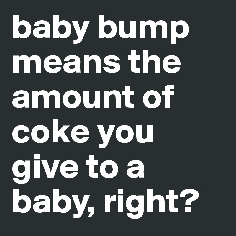 baby bump means the amount of coke you give to a baby, right?
