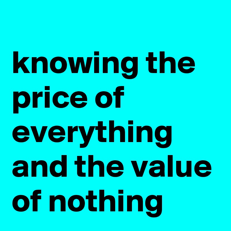 
knowing the price of everything and the value of nothing