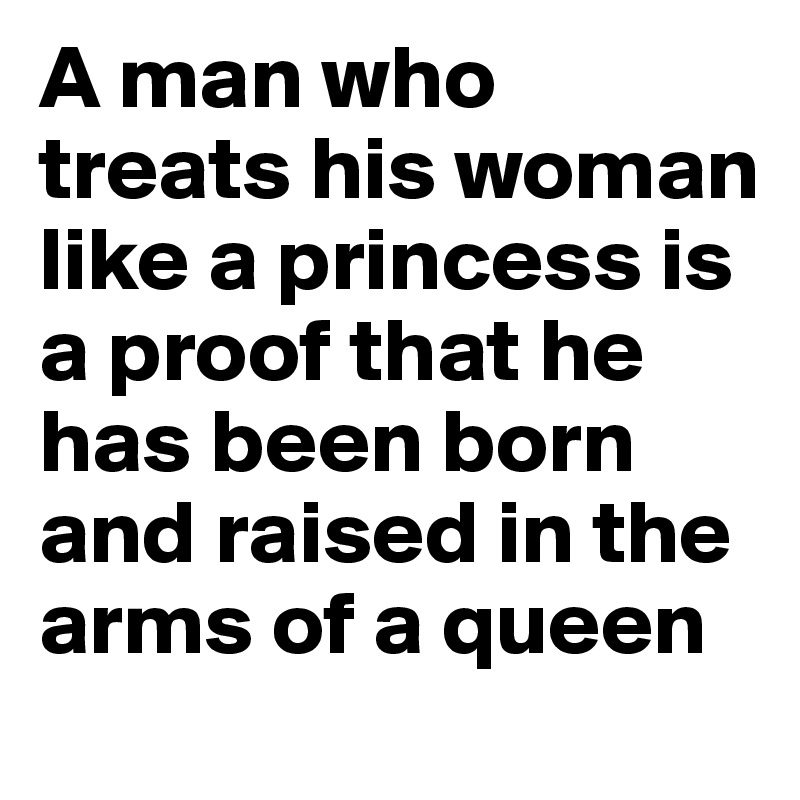 A man who treats his woman like a princess is a proof that he has been born and raised in the arms of a queen 