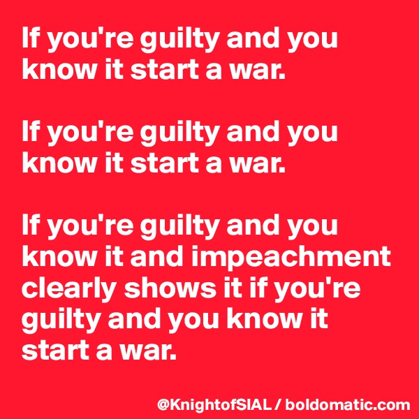 If you're guilty and you know it start a war.

If you're guilty and you know it start a war.

If you're guilty and you know it and impeachment clearly shows it if you're guilty and you know it start a war.
