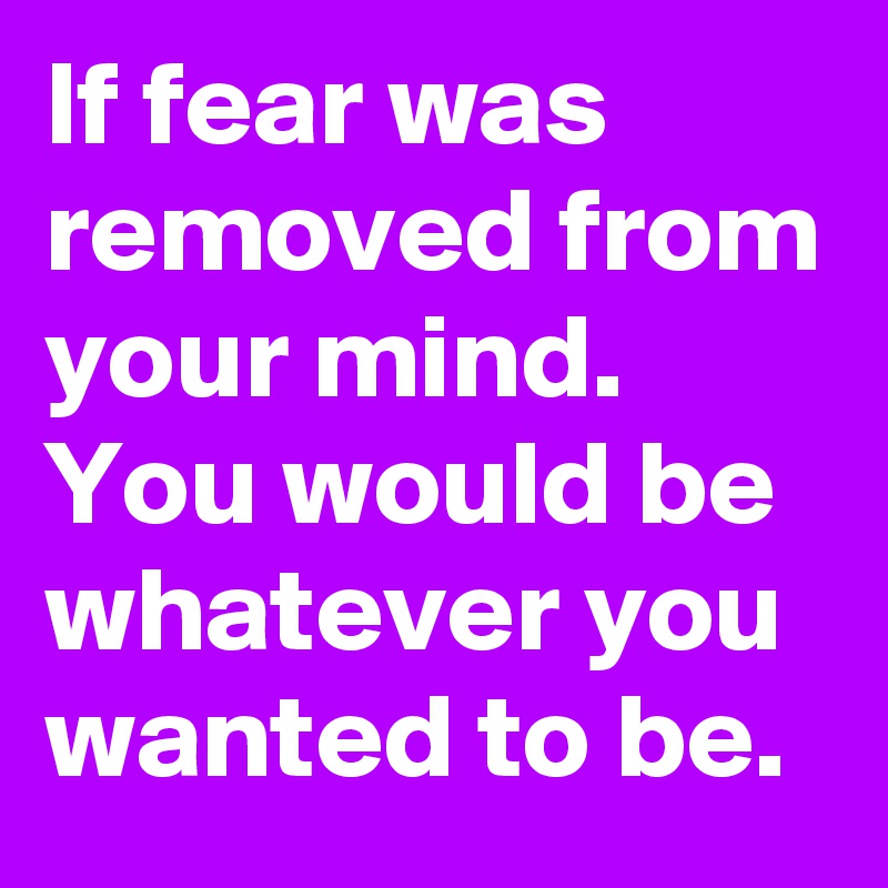 If fear was removed from your mind. You would be whatever you wanted to be. 