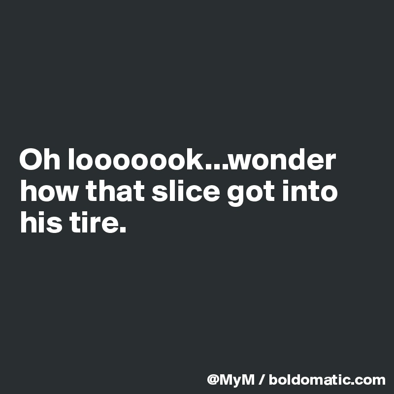 



Oh looooook...wonder how that slice got into his tire.



