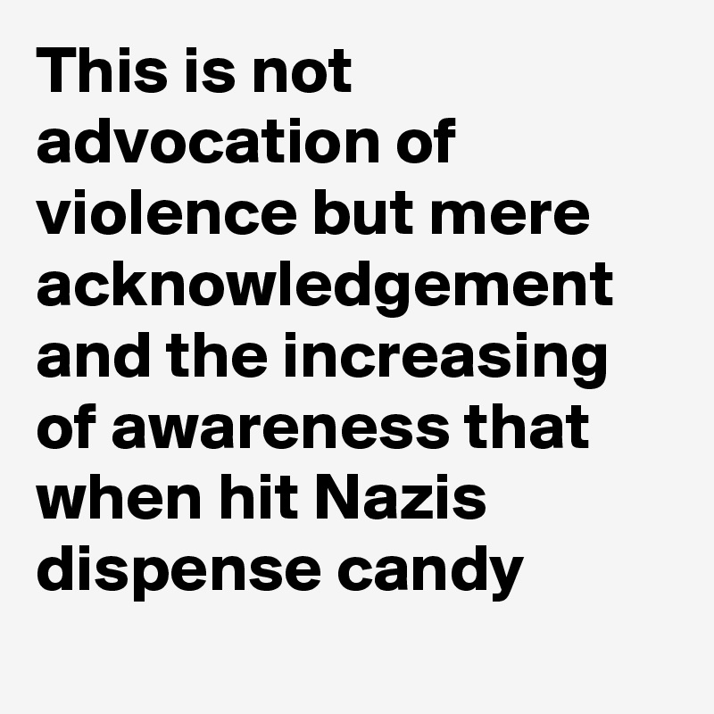 This is not advocation of violence but mere acknowledgement and the increasing of awareness that when hit Nazis dispense candy