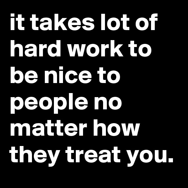 it takes lot of hard work to be nice to people no matter how they treat you. 
