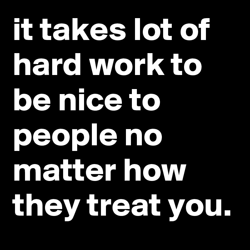 it takes lot of hard work to be nice to people no matter how they treat you. 