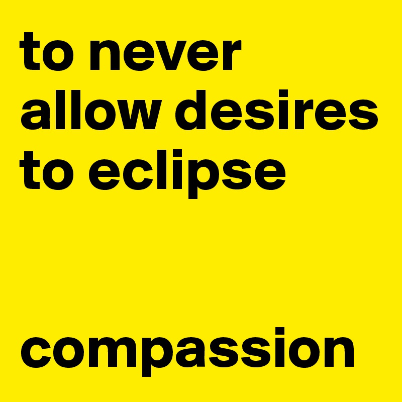 to never allow desires to eclipse 


compassion