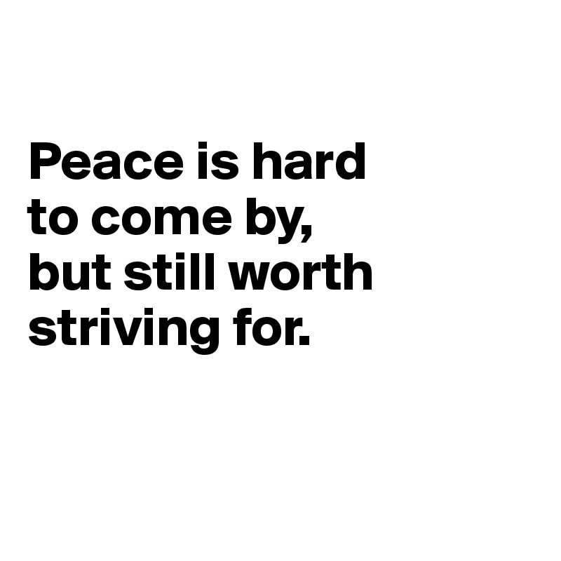 

Peace is hard 
to come by, 
but still worth 
striving for.


