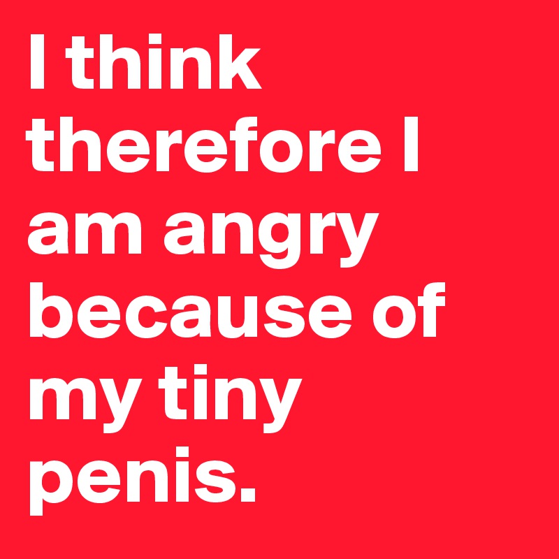I think therefore I am angry because of my tiny penis.
