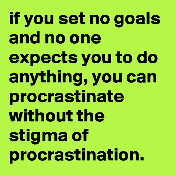 if you set no goals and no one expects you to do anything, you can procrastinate without the stigma of procrastination.