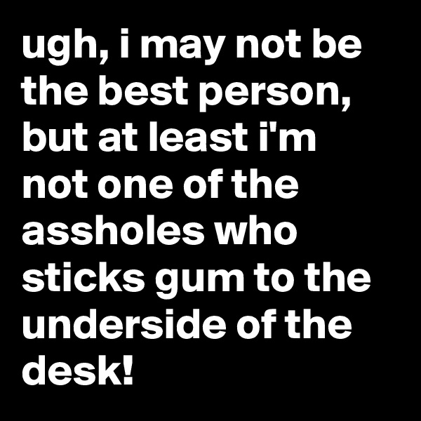 ugh, i may not be the best person, but at least i'm not one of the assholes who sticks gum to the underside of the desk!