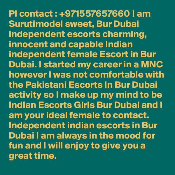 Pl contact : +971557657660 I am Surutimodel sweet, Bur Dubai independent escorts charming, innocent and capable Indian independent female Escort in Bur Dubai. I started my career in a MNC however I was not comfortable with the Pakistani Escorts In Bur Dubai activity so I make up my mind to be Indian Escorts Girls Bur Dubai and I am your ideal female to contact. Independent indian escorts in Bur Dubai I am always in the mood for fun and I will enjoy to give you a great time.