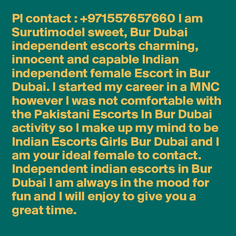 Pl contact : +971557657660 I am Surutimodel sweet, Bur Dubai independent escorts charming, innocent and capable Indian independent female Escort in Bur Dubai. I started my career in a MNC however I was not comfortable with the Pakistani Escorts In Bur Dubai activity so I make up my mind to be Indian Escorts Girls Bur Dubai and I am your ideal female to contact. Independent indian escorts in Bur Dubai I am always in the mood for fun and I will enjoy to give you a great time.
