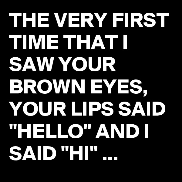 THE VERY FIRST TIME THAT I SAW YOUR BROWN EYES, YOUR LIPS SAID "HELLO" AND I SAID "HI" ...