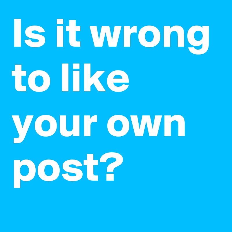 Is it wrong to like your own post?