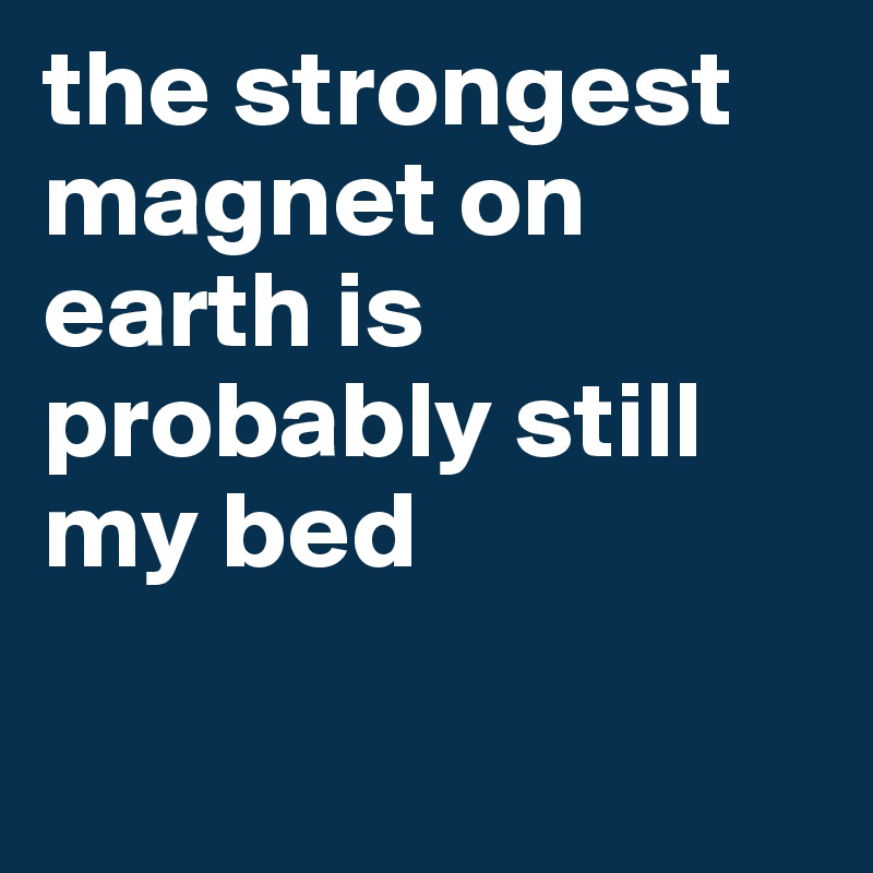the strongest magnet on earth is probably still my bed

