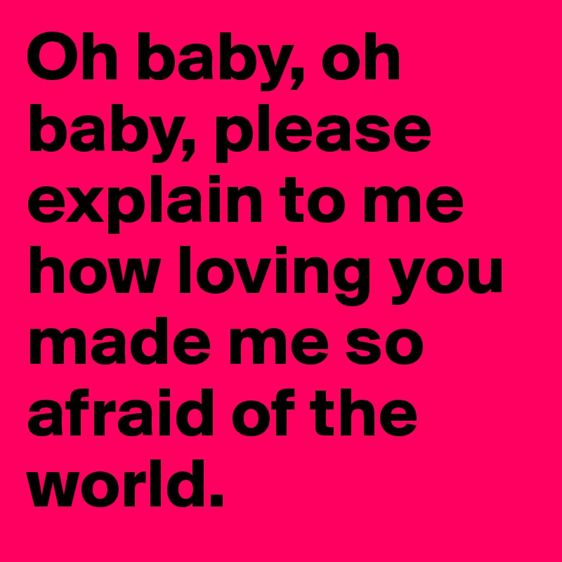 Oh baby, oh baby, please explain to me how loving you made me so afraid of the world.