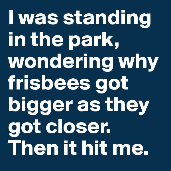 I was standing in the park, wondering why frisbees got bigger as they got closer. Then it hit me. 