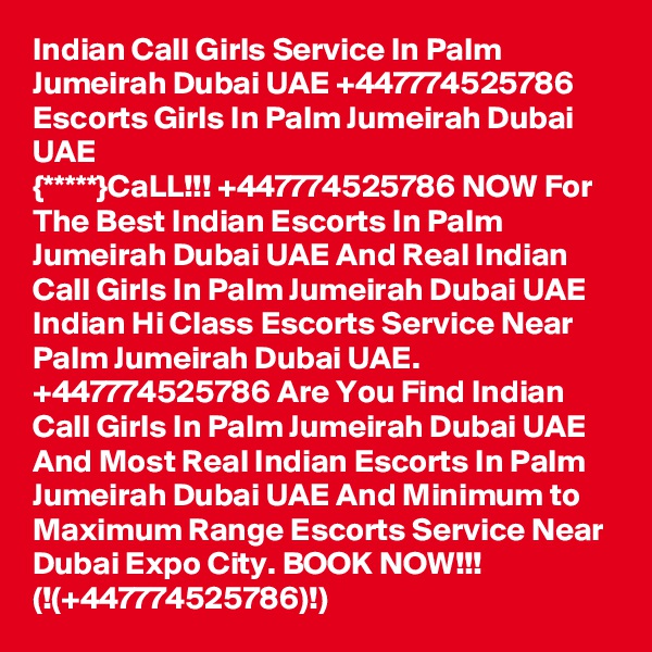 Indian Call Girls Service In Palm Jumeirah Dubai UAE +447774525786 Escorts Girls In Palm Jumeirah Dubai UAE
{*****}CaLL!!! +447774525786 NOW For The Best Indian Escorts In Palm Jumeirah Dubai UAE And Real Indian Call Girls In Palm Jumeirah Dubai UAE Indian Hi Class Escorts Service Near Palm Jumeirah Dubai UAE.  +447774525786 Are You Find Indian Call Girls In Palm Jumeirah Dubai UAE And Most Real Indian Escorts In Palm Jumeirah Dubai UAE And Minimum to Maximum Range Escorts Service Near Dubai Expo City. BOOK NOW!!!  (!(+447774525786)!)