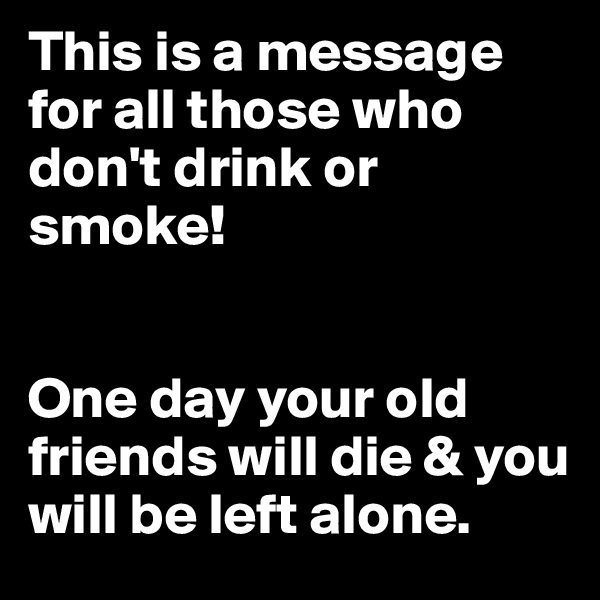This is a message for all those who don't drink or smoke!


One day your old friends will die & you will be left alone.