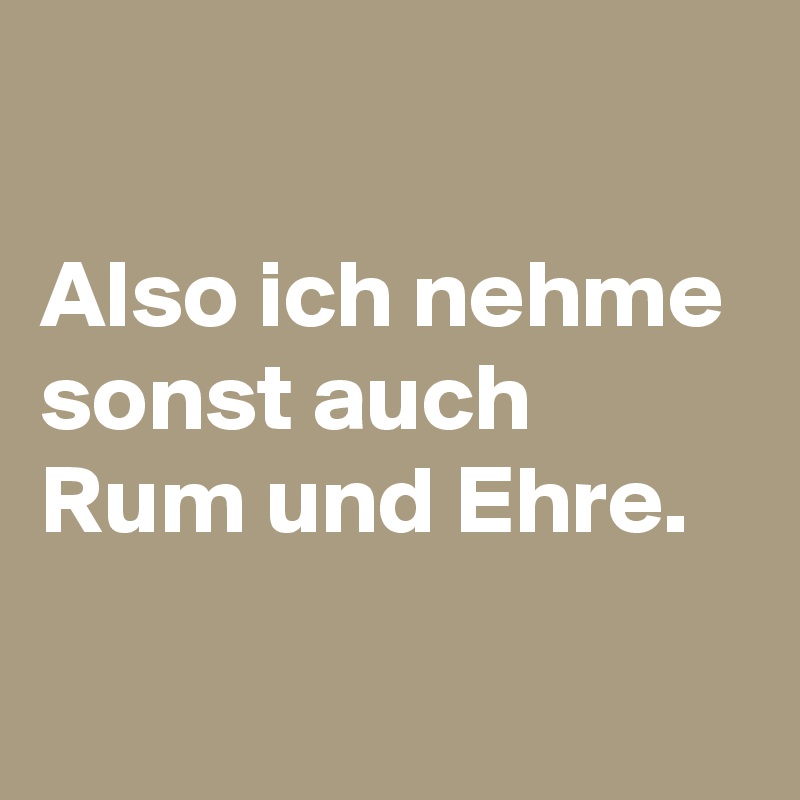 

Also ich nehme sonst auch Rum und Ehre.


