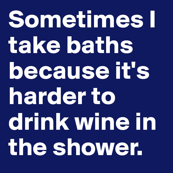 Sometimes I take baths because it's harder to drink wine in the shower. 