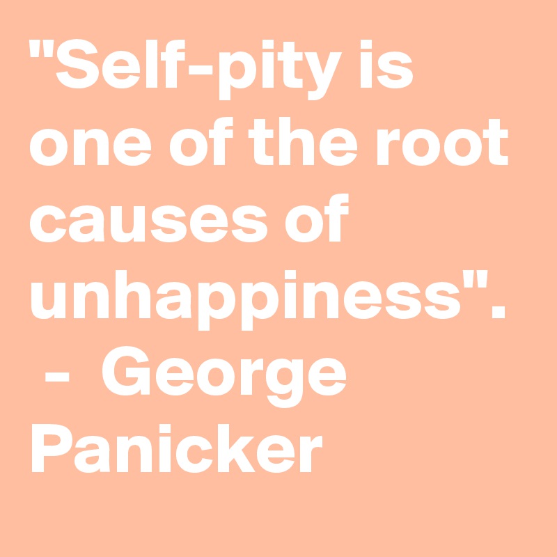 "Self-pity is one of the root causes of unhappiness".  -  George Panicker