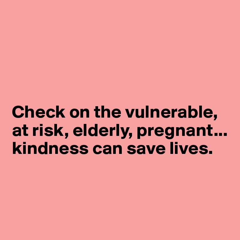 




Check on the vulnerable, at risk, elderly, pregnant...
kindness can save lives. 


