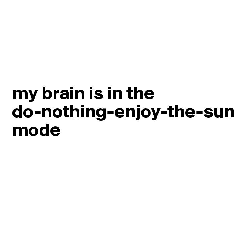 



my brain is in the 
do-nothing-enjoy-the-sun mode





