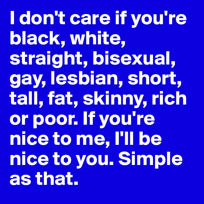 I don't care if you're black, white, straight, bisexual, gay, lesbian, short, tall, fat, skinny, rich or poor. If you're nice to me, I'll be nice to you. Simple as that. 