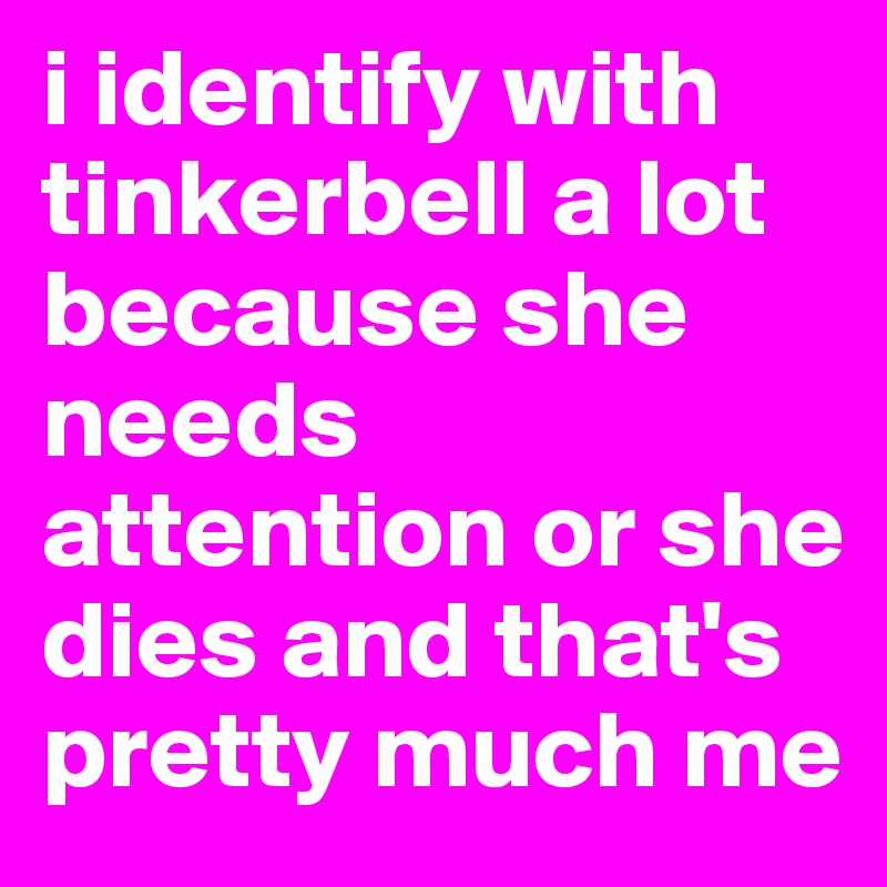 i identify with tinkerbell a lot because she needs attention or she dies and that's pretty much me