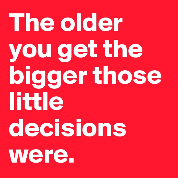 The older you get the bigger those little decisions were. 
