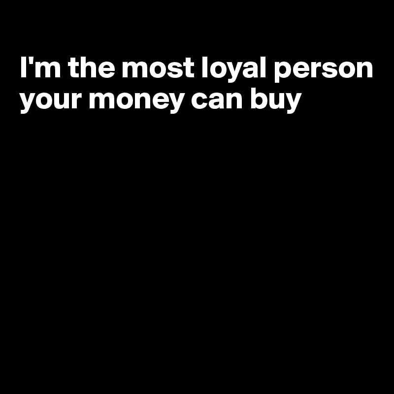 
I'm the most loyal person your money can buy







