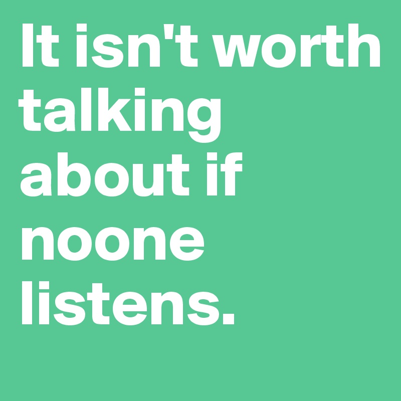 It isn't worth talking about if noone listens.