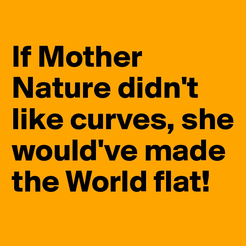 
If Mother Nature didn't like curves, she would've made the World flat!

