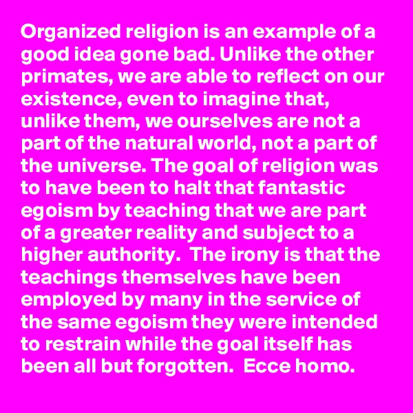 Organized religion is an example of a good idea gone bad. Unlike the other primates, we are able to reflect on our existence, even to imagine that, unlike them, we ourselves are not a part of the natural world, not a part of the universe. The goal of religion was to have been to halt that fantastic egoism by teaching that we are part of a greater reality and subject to a higher authority.  The irony is that the teachings themselves have been employed by many in the service of the same egoism they were intended to restrain while the goal itself has been all but forgotten.  Ecce homo.
