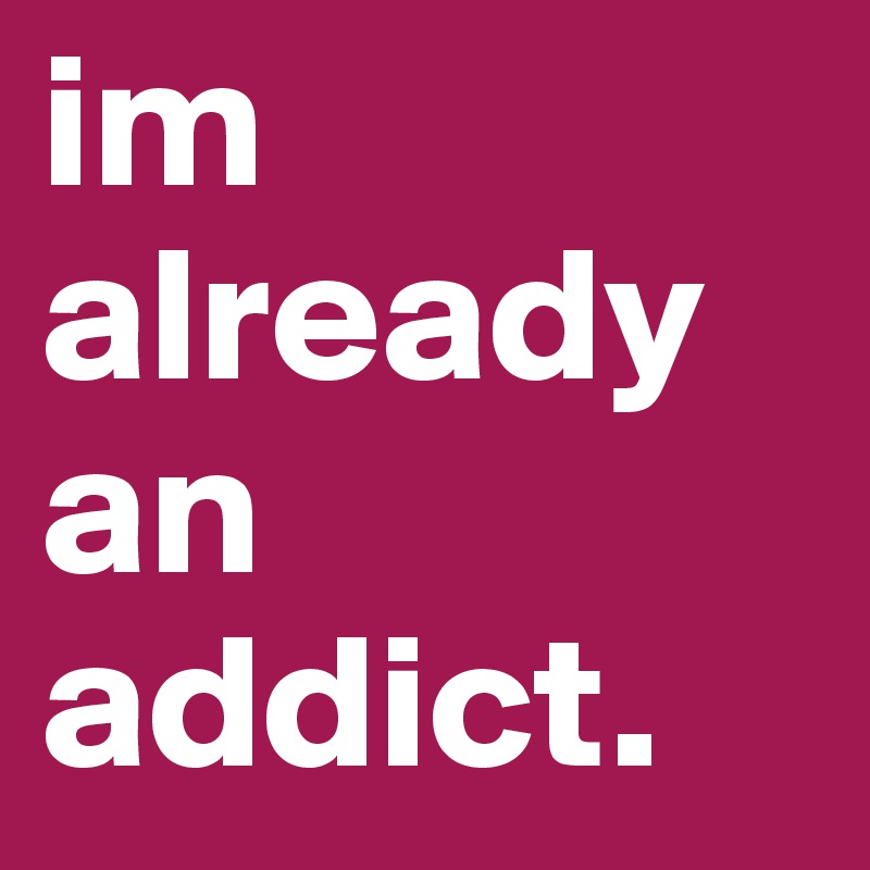 im already an addict. 