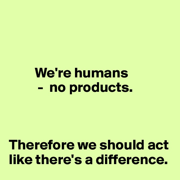 



         We're humans
          -  no products. 



Therefore we should act like there's a difference.