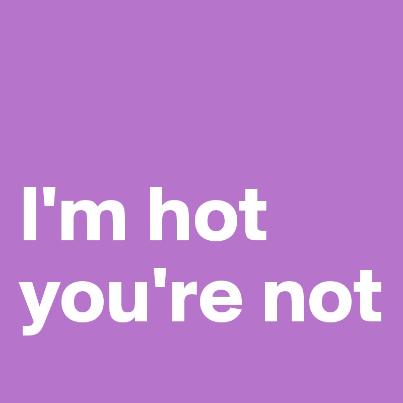 

I'm hot you're not