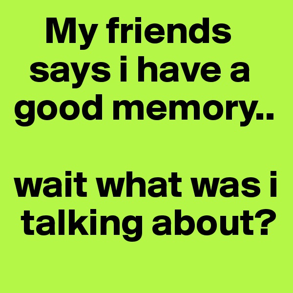     My friends 
  says i have a good memory..

wait what was i  
 talking about?